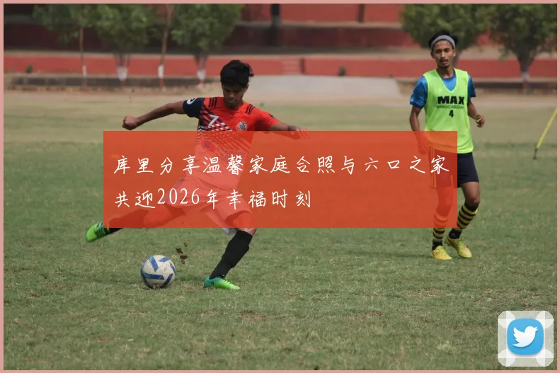 库里分享温馨家庭合照与六口之家共迎2026年幸福时刻