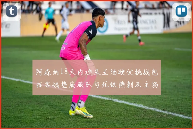 阿森纳18天内迎来五场硬仗挑战包括客战垫底狼队与死敌热刺及主场对阵车子