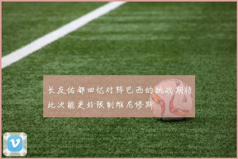 长友佑都回忆对阵巴西的挑战期待此次能更好限制维尼修斯