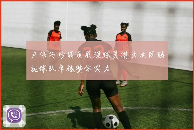卢伟巧妙调度展现球员潜力共同铸就球队卓越整体实力