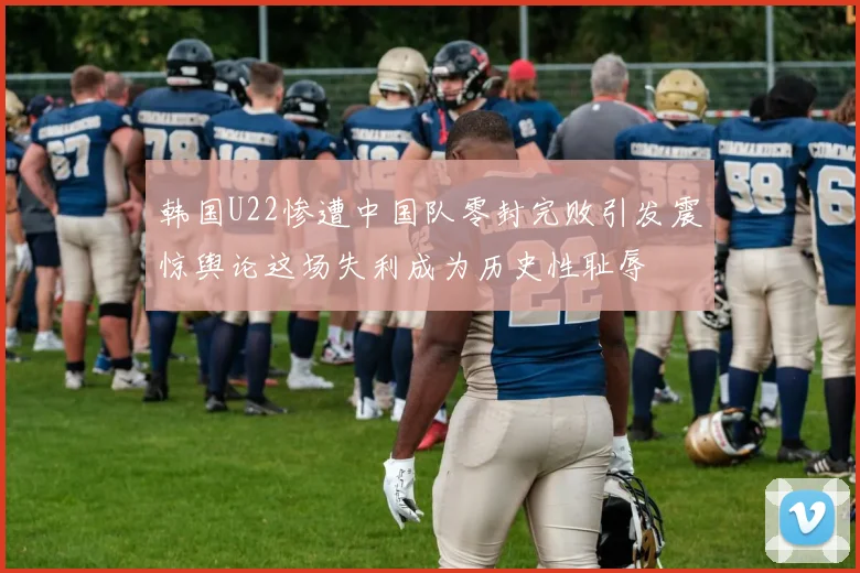 韩国U22惨遭中国队零封完败引发震惊舆论这场失利成为历史性耻辱