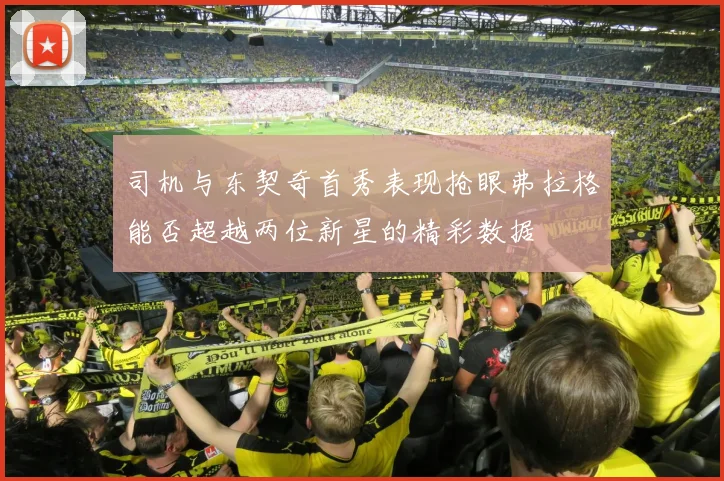 司机与东契奇首秀表现抢眼弗拉格能否超越两位新星的精彩数据