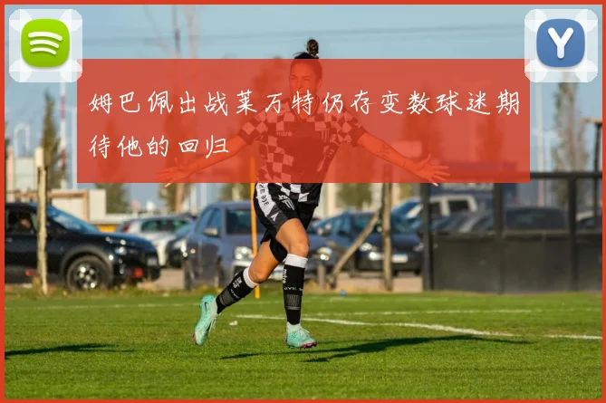 姆巴佩出战莱万特仍存变数球迷期待他的回归