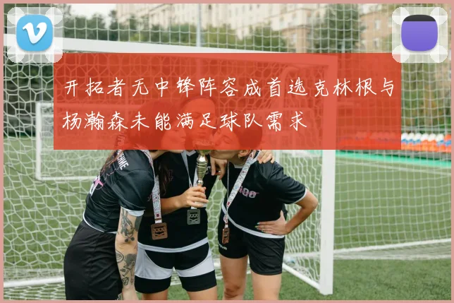 开拓者无中锋阵容成首选克林根与杨瀚森未能满足球队需求