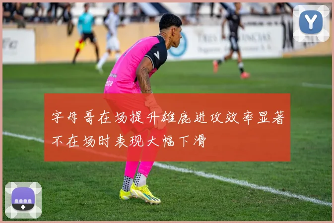字母哥在场提升雄鹿进攻效率显著不在场时表现大幅下滑