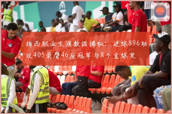 梅西职业生涯数据揭秘：进球896助攻405荣膺46座冠军与8个金球奖