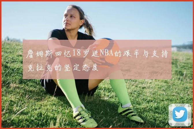 詹姆斯回忆18岁进NBA的艰辛与支持克拉克的坚定态度