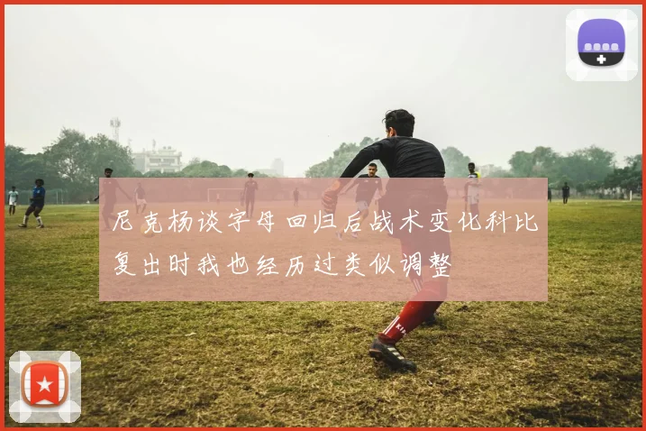 尼克杨谈字母回归后战术变化科比复出时我也经历过类似调整