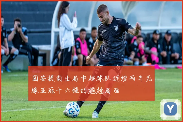 国安提前出局中超球队连续两年无缘亚冠十六强的尴尬局面