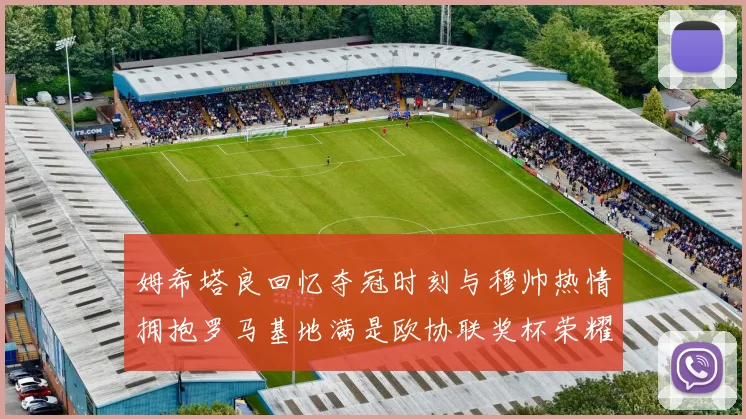 姆希塔良回忆夺冠时刻与穆帅热情拥抱罗马基地满是欧协联奖杯荣耀