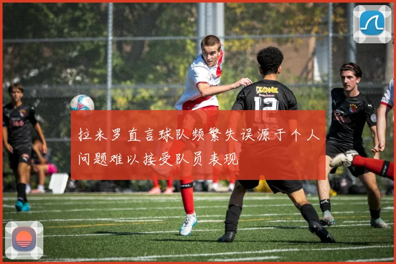 拉米罗直言球队频繁失误源于个人问题难以接受队员表现