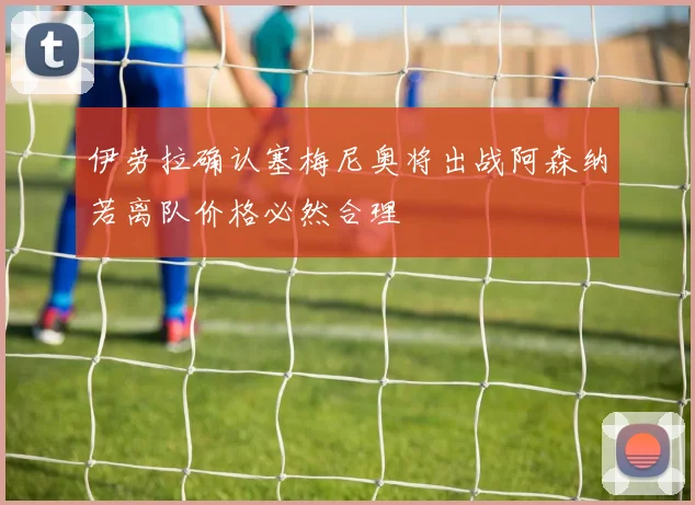 伊劳拉确认塞梅尼奥将出战阿森纳若离队价格必然合理