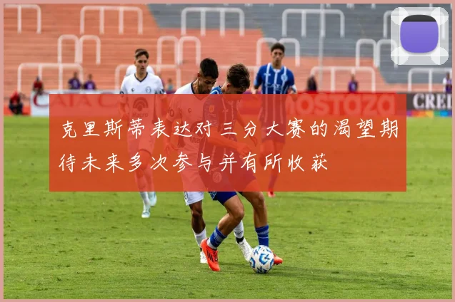 克里斯蒂表达对三分大赛的渴望期待未来多次参与并有所收获