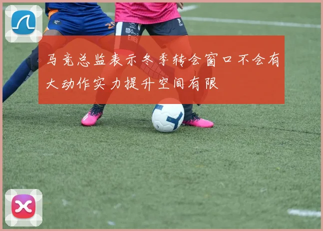 马竞总监表示冬季转会窗口不会有大动作实力提升空间有限