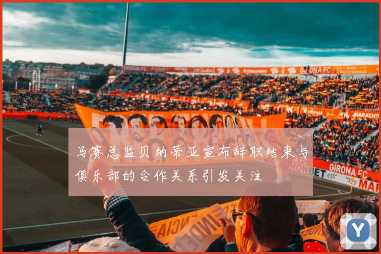 马赛总监贝纳蒂亚宣布辞职结束与俱乐部的合作关系引发关注