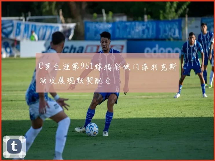 C罗生涯第961球精彩破门菲利克斯助攻展现默契配合