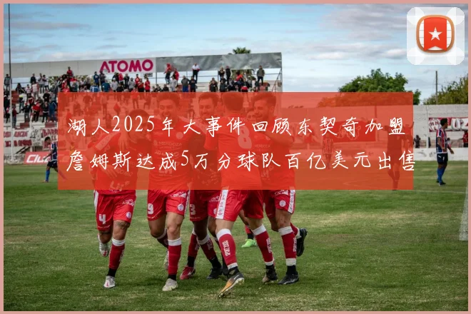湖人2025年大事件回顾东契奇加盟詹姆斯达成5万分球队百亿美元出售