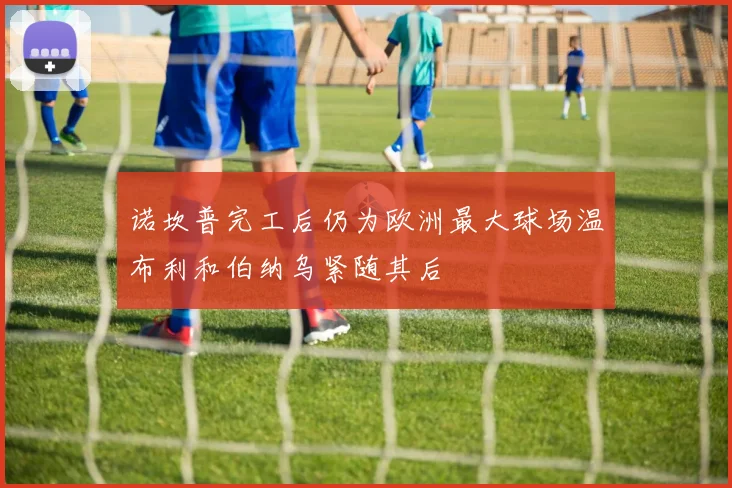 诺坎普完工后仍为欧洲最大球场温布利和伯纳乌紧随其后