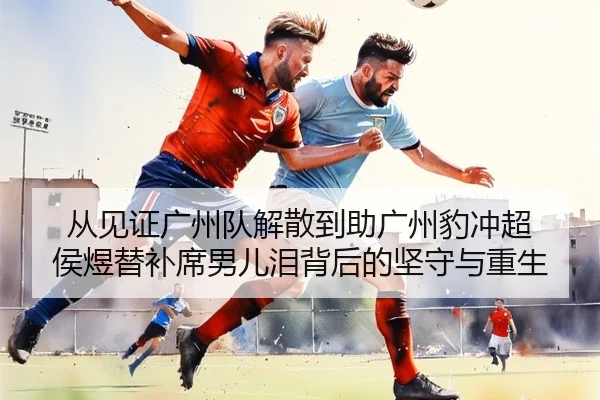 从见证广州队解散到助广州豹冲超 侯煜替补席男儿泪背后的坚守与重生